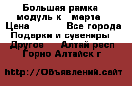 Большая рамка - модуль к 8 марта! › Цена ­ 1 700 - Все города Подарки и сувениры » Другое   . Алтай респ.,Горно-Алтайск г.